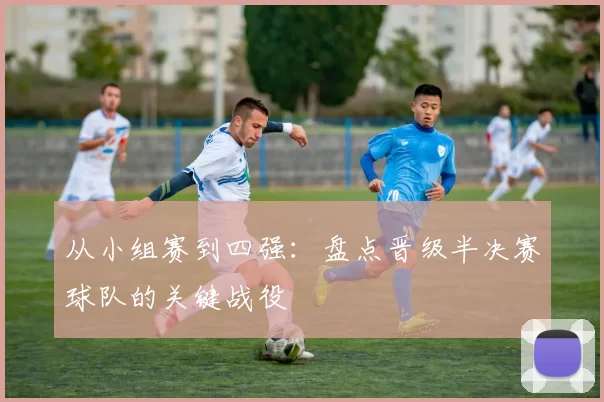 从小组赛到四强:盘点晋级半决赛球队的关键战役