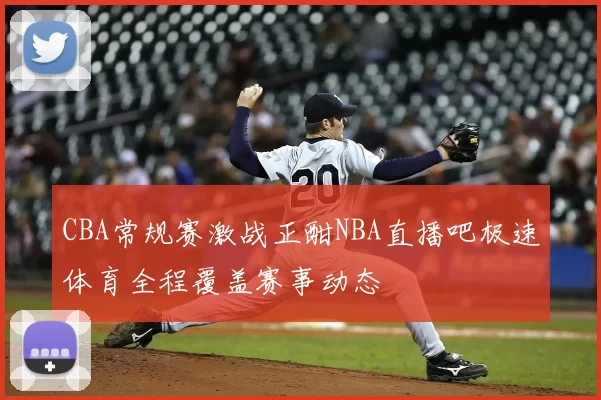 CBA常规赛激战正酣NBA直播吧极速体育全程覆盖赛事动态