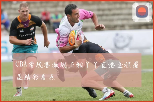 CBA常规赛激战正酣丫丫直播全程覆盖精彩看点
