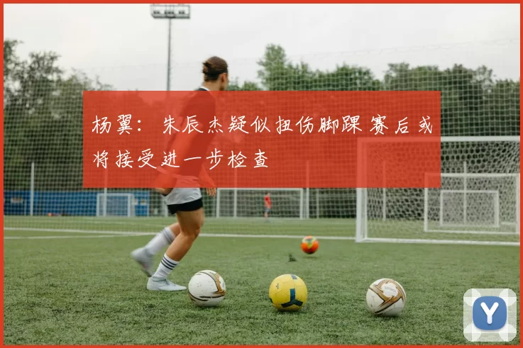 杨翼:朱辰杰疑似扭伤脚踝 赛后或将接受进一步检查