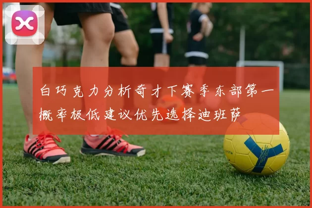白巧克力分析奇才下赛季东部第一概率极低建议优先选择迪班萨
