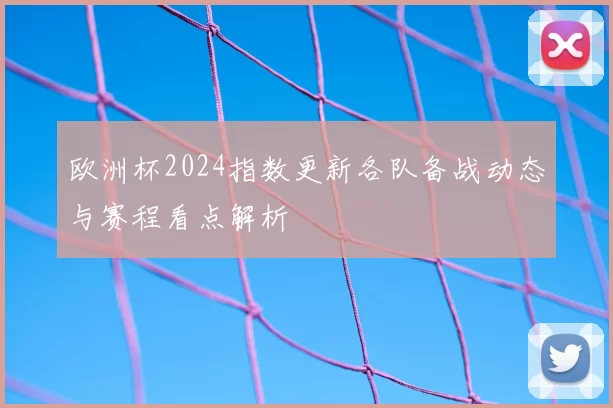 欧洲杯2024指数更新各队备战动态与赛程看点解析