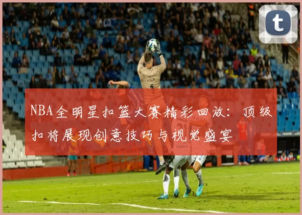 NBA全明星扣篮大赛精彩回放：顶级扣将展现创意技巧与视觉盛宴
