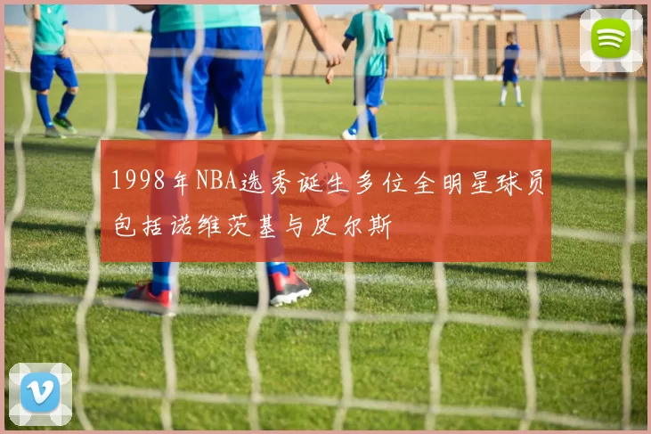 1998年NBA选秀诞生多位全明星球员包括诺维茨基与皮尔斯