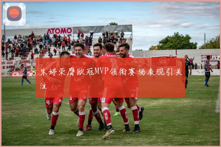 朱婷荣膺欧冠MVP领衔赛场表现引关注