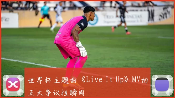世界杯主题曲《Live It Up》MV的五大争议性瞬间