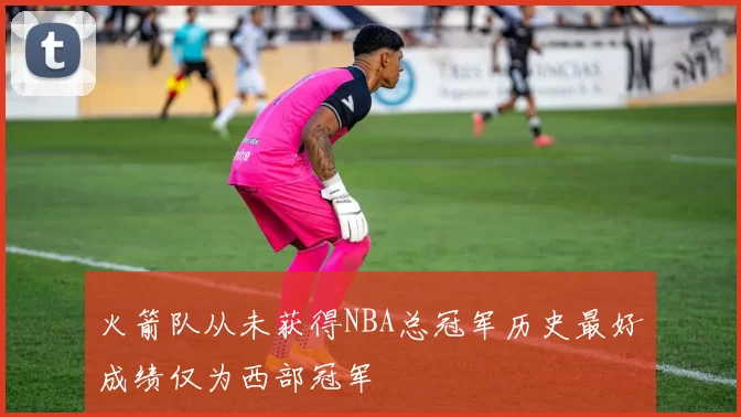 火箭队从未获得NBA总冠军历史最好成绩仅为西部冠军