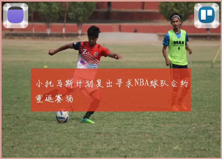 小托马斯计划复出寻求NBA球队合约重返赛场