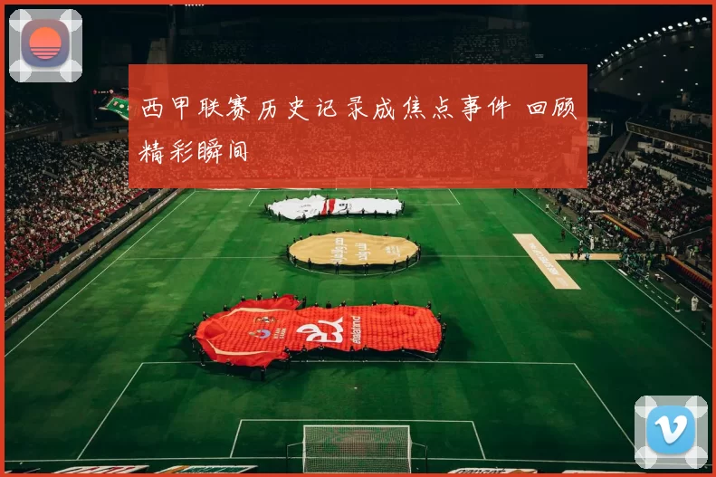西甲联赛历史记录成焦点事件 回顾精彩瞬间