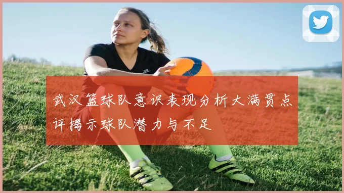 武汉篮球队意识表现分析大满贯点评揭示球队潜力与不足