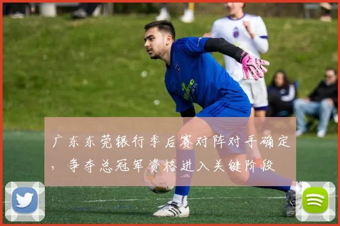 广东东莞银行季后赛对阵对手确定,争夺总冠军资格进入关键阶段
