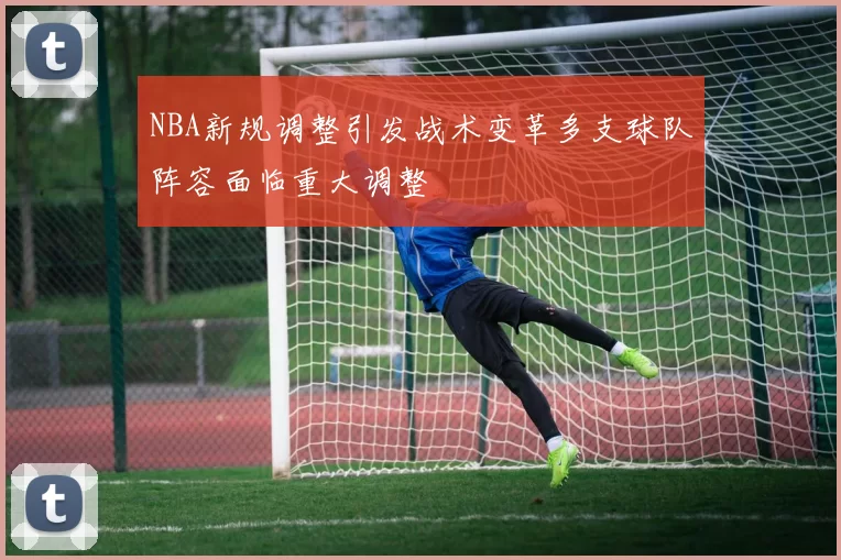 NBA新规调整引发战术变革多支球队阵容面临重大调整