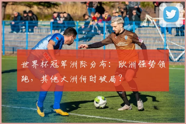世界杯冠军洲际分布:欧洲强势领跑,其他大洲何时破局?