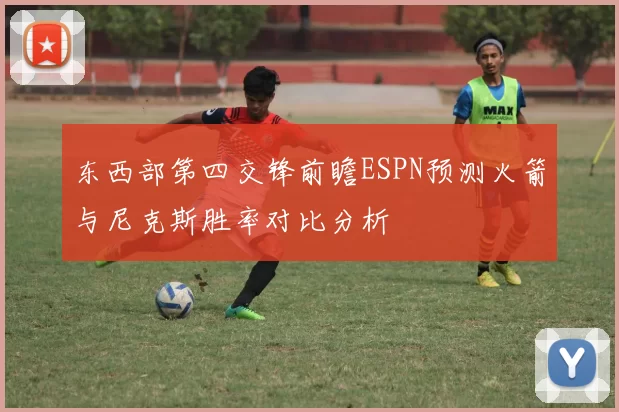 东西部第四交锋前瞻ESPN预测火箭与尼克斯胜率对比分析