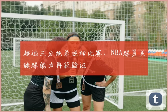 超远三分绝杀逆转比赛，NBA球员关键球能力再获验证