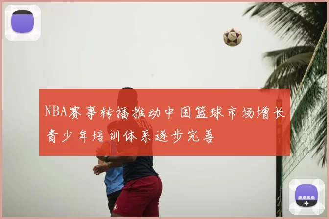 NBA赛事转播推动中国篮球市场增长青少年培训体系逐步完善
