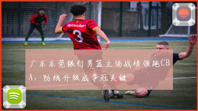 广东东莞银行男篮主场战绩领跑CBA,防线升级成争冠关键