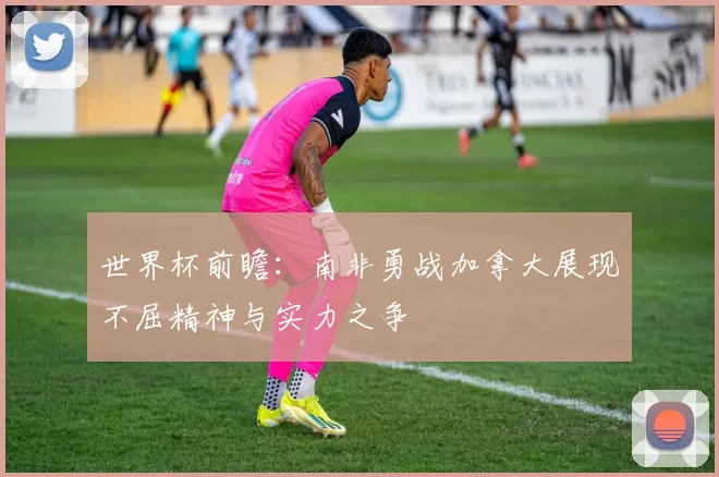 世界杯前瞻:南非勇战加拿大展现不屈精神与实力之争