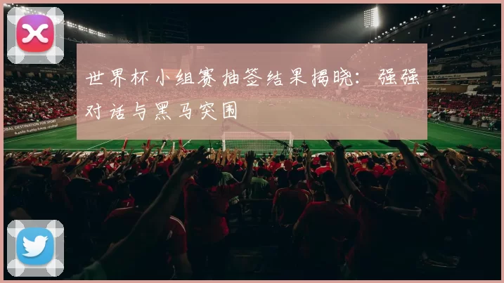世界杯小组赛抽签结果揭晓：强强对话与黑马突围