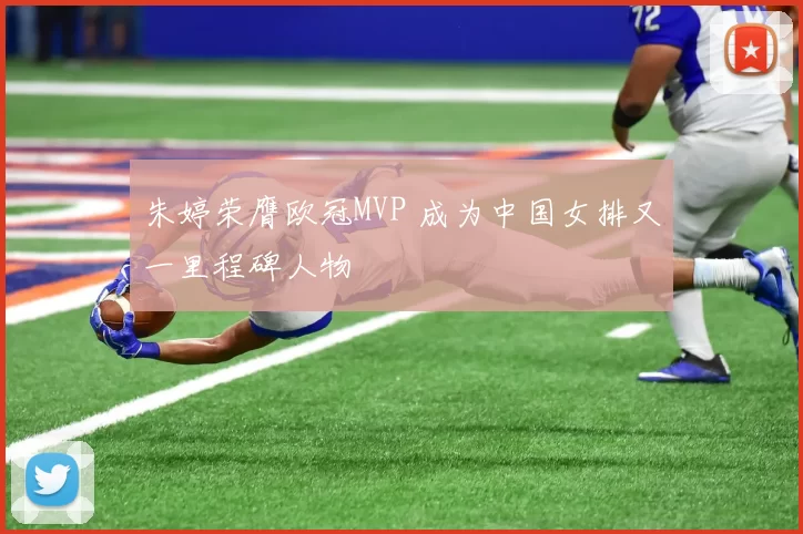 朱婷荣膺欧冠MVP 成为中国女排又一里程碑人物