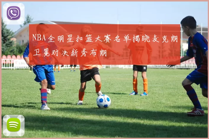 NBA全明星扣篮大赛名单揭晓麦克朗卫冕对决新秀布朗