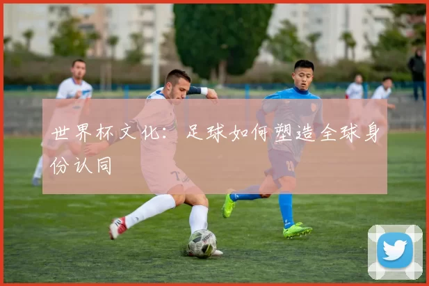 世界杯文化:足球如何塑造全球身份认同