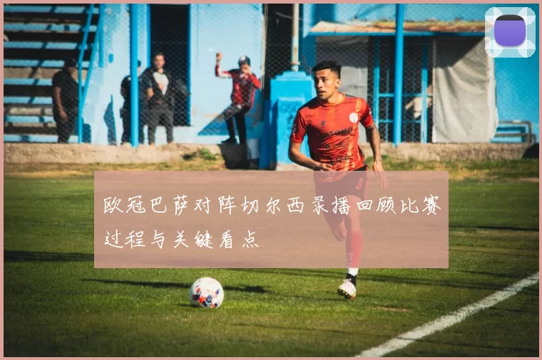 欧冠巴萨对阵切尔西录播回顾比赛过程与关键看点