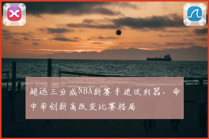 超远三分成NBA新赛季进攻利器，命中率创新高改变比赛格局