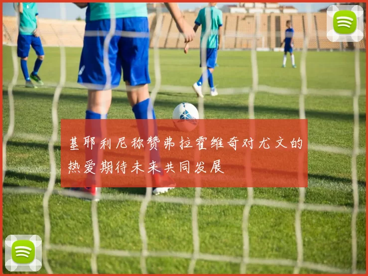 基耶利尼称赞弗拉霍维奇对尤文的热爱期待未来共同发展
