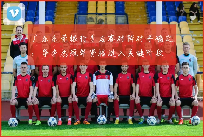 广东东莞银行季后赛对阵对手确定，争夺总冠军资格进入关键阶段