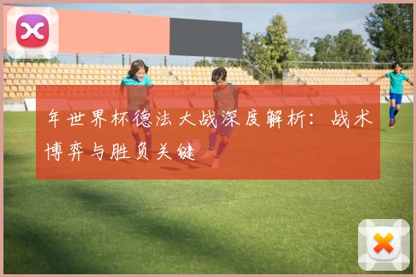 年世界杯德法大战深度解析:战术博弈与胜负关键
