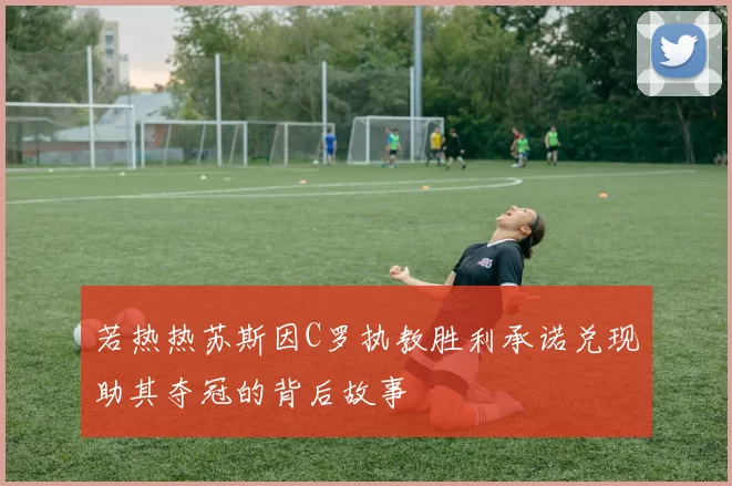 若热热苏斯因C罗执教胜利承诺兑现助其夺冠的背后故事