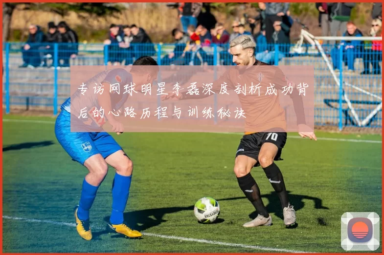 专访网球明星李磊深度剖析成功背后的心路历程与训练秘诀
