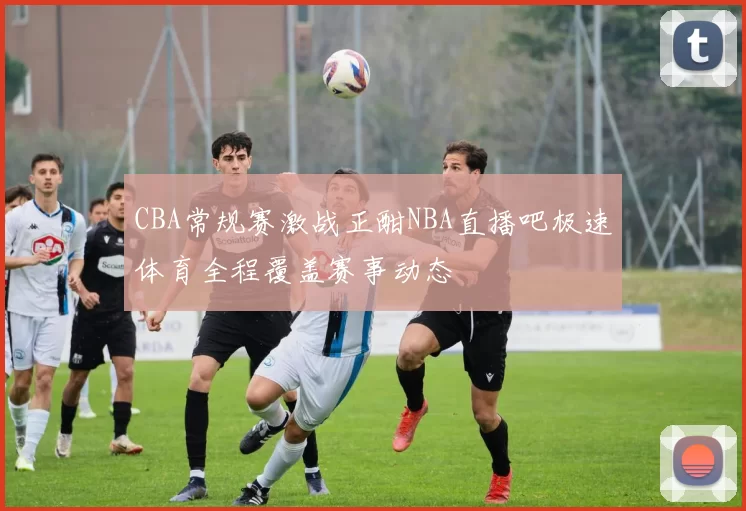 CBA常规赛激战正酣NBA直播吧极速体育全程覆盖赛事动态