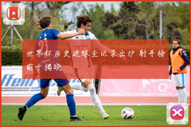 世界杯历史进球全记录出炉 射手榜前十揭晓