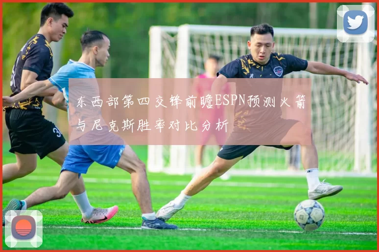 东西部第四交锋前瞻ESPN预测火箭与尼克斯胜率对比分析