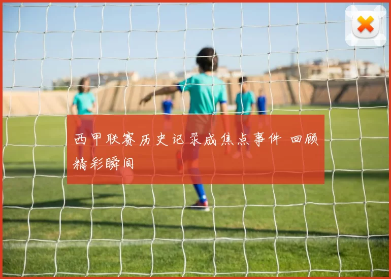西甲联赛历史记录成焦点事件 回顾精彩瞬间