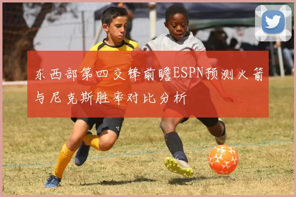东西部第四交锋前瞻ESPN预测火箭与尼克斯胜率对比分析