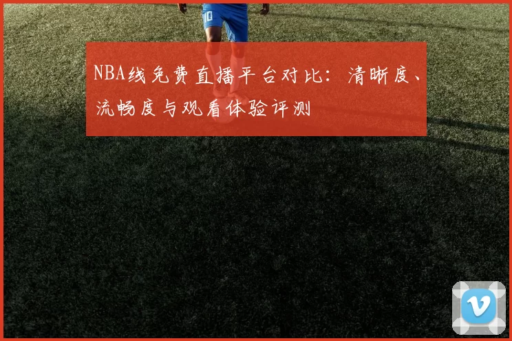 NBA线免费直播平台对比：清晰度、流畅度与观看体验评测