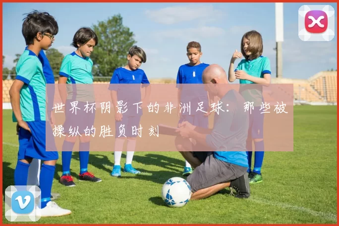 世界杯阴影下的非洲足球:那些被操纵的胜负时刻