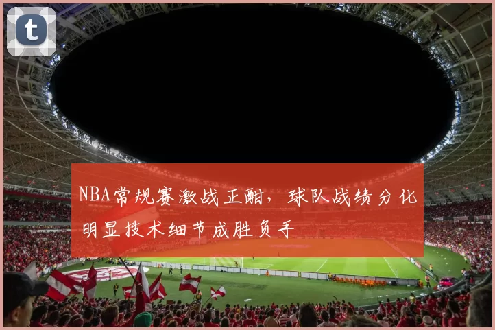 NBA常规赛激战正酣，球队战绩分化明显技术细节成胜负手