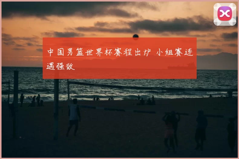 中国男篮世界杯赛程出炉 小组赛连遇强敌