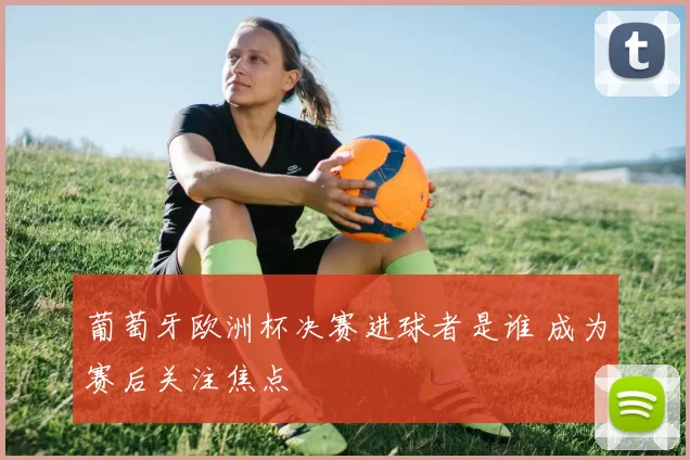 葡萄牙欧洲杯决赛进球者是谁 成为赛后关注焦点
