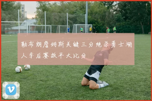勒布朗詹姆斯关键三分绝杀勇士湖人季后赛扳平大比分