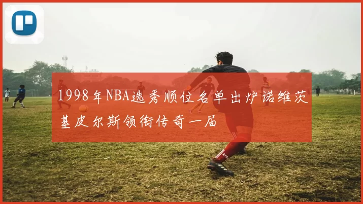 1998年NBA选秀顺位名单出炉诺维茨基皮尔斯领衔传奇一届