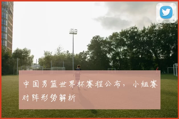 中国男篮世界杯赛程公布，小组赛对阵形势解析