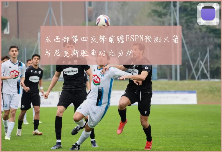 东西部第四交锋前瞻ESPN预测火箭与尼克斯胜率对比分析