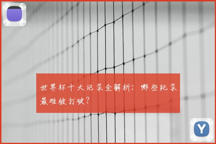 世界杯十大记录全解析：哪些纪录最难被打破？