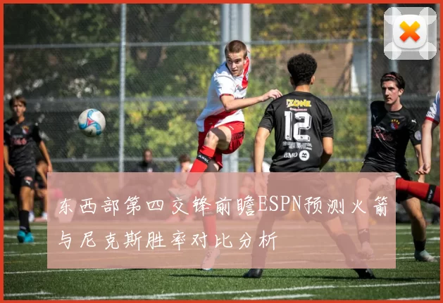 东西部第四交锋前瞻ESPN预测火箭与尼克斯胜率对比分析
