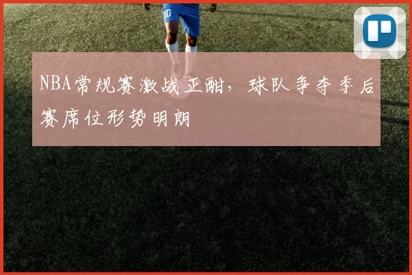 NBA常规赛激战正酣，球队争夺季后赛席位形势明朗